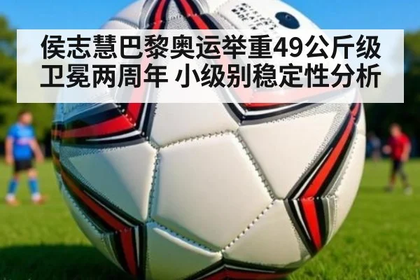 侯志慧巴黎奥运举重49公斤级卫冕两周年 小级别稳定性分析