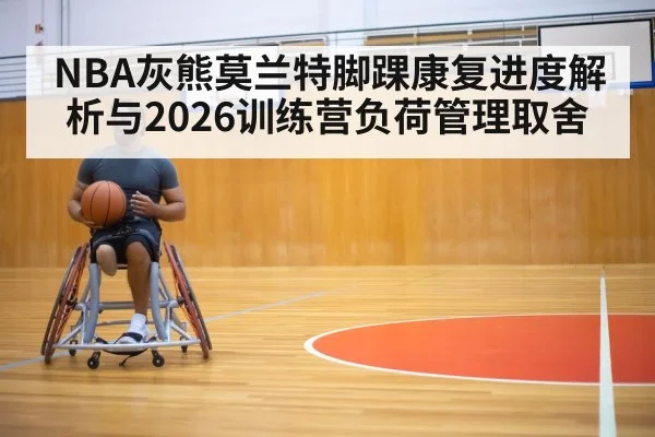 NBA灰熊莫兰特脚踝康复进度解析与2026训练营负荷管理取舍