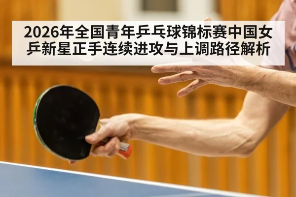 2026年全国青年乒乓球锦标赛中国女乒新星正手连续进攻与上调路径解析